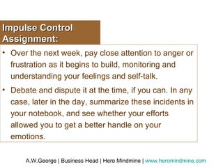 Impulse Control Assignment: Over the next week, pay close attention to anger or frustration as it begins to build, monitoring and understanding your feelings and self-talk.  Debate and dispute it at the time, if you can. In any case, later in the day, summarize these incidents in your notebook, and see whether your efforts allowed you to get a better handle on your emotions. 