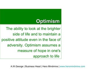 Optimism The ability to look at the brighter side of life and to maintain a positive attitude even in the face of adversity. Optimism assumes a measure of hope in one's approach to life  