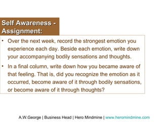 Self Awareness - Assignment: Over the next week, record the strongest emotion you experience each day. Beside each emotion, write down your accompanying bodily sensations and thoughts.  In a final column, write down how you became aware of that feeling. That is, did you recognize the emotion as it occurred, become aware of it through bodily sensations, or become aware of it through thoughts? 