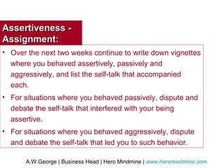 Assertiveness - Assignment: Over the next two weeks continue to write down vignettes where you behaved assertively, passively and aggressively, and list the self-talk that accompanied each. For situations where you behaved passively, dispute and debate the self-talk that interfered with your being assertive. For situations where you behaved aggressively, dispute and debate the self-talk that led you to such behavior. 
