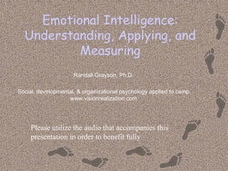 Emotional Intelligence:
  Understanding, Applying, and
          Measuring
                     Randall Grayson, Ph.D.

Social, developmental, & organizational psychology applied to camp
                   www.visionrealization.com




     Please utilize the audio that accompanies this
     presentation in order to benefit fully
 