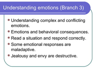 Understanding emotions (Branch 3)

  Understanding   complex and conflicting
   emotions.
  Emotions and behavioral consequences.
  Read a situation and respond correctly.
  Some emotional responses are
   maladaptive.
  Jealousy and envy are destructive.
 