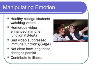 Manipulating Emotion
  Healthy  college students
   watching videos.
  Humorous video
   enhanced immune
   function ( S-IgA)
  Sad video suppressed
   immune function ( S-IgA)
  Not clear how long these
   changes persist.
  Contribute to illness.
 