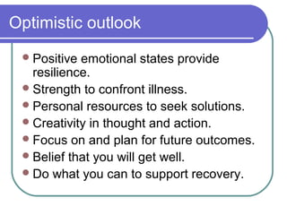 Optimistic outlook
  Positive emotional states provide
   resilience.
  Strength to confront illness.
  Personal resources to seek solutions.
  Creativity in thought and action.
  Focus on and plan for future outcomes.
  Belief that you will get well.
  Do what you can to support recovery.
 