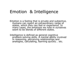 Emotion & Intelligence

Emotion is a feeling that is private and subjective.
  Humans can report an extraordinary range of
  states, which they can feel or experience. In
  many cases, the emotions we note in ourselves
  seem to be blends of different states.

Intelligence is defined as general cognitive
  problem-solving skills. A mental ability involved
  in reasoning, perceiving relationships and
  analogies, calculating, learning quickly… etc.
 