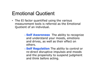 Emotional Quotient
• The EI factor quantified using the various
  measurement tools is referred as the Emotional
  Quotient of an individual.

        – Self Awareness The ability to recognize
          and understand your moods, emotions
          and drives, as well as their effect on
          others.
        – Self Regulation The ability to control or
          re-direct disruptive impulses and moods
          and the propensity to suspend judgment
          and think before acting.
 