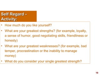 19
Self Regard -Self Regard -
Activity:Activity:
• How much do you like yourself?
• What are your greatest strengths? (for example, loyalty,
a sense of humor, good negotiating skills, friendliness or
honesty)
• What are your greatest weaknesses? (for example, bad
temper, procrastination or the inability to manage
money)
• What do you consider your single greatest strength?
 
