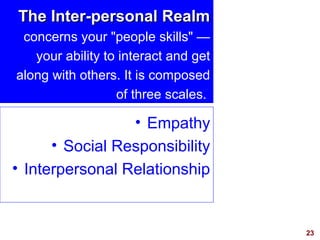 23
The Inter-personal RealmThe Inter-personal Realm
concerns your "people skills" —
your ability to interact and get
along with others. It is composed
of three scales.
• Empathy
• Social Responsibility
• Interpersonal Relationship
 