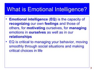 3
• Emotional intelligence (EQ) is the capacity of
recognizing our own feelings and those of
others, for motivating ourselves, for managing
emotions in ourselves as well as in our
relationships
• EQ is critical to managing your behavior, moving
smoothly through social situations and making
critical choices in life
What is Emotional Intelligence?
 