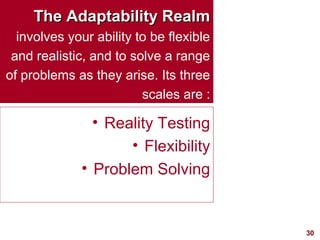 30
The Adaptability RealmThe Adaptability Realm
involves your ability to be flexible
and realistic, and to solve a range
of problems as they arise. Its three
scales are :
• Reality Testing
• Flexibility
• Problem Solving
 