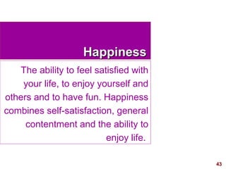 43
HappinessHappiness
The ability to feel satisfied with
your life, to enjoy yourself and
others and to have fun. Happiness
combines self-satisfaction, general
contentment and the ability to
enjoy life.
 