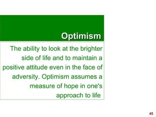 45
OptimismOptimism
The ability to look at the brighter
side of life and to maintain a
positive attitude even in the face of
adversity. Optimism assumes a
measure of hope in one's
approach to life
 