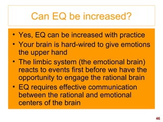 46
Can EQ be increased?
• Yes, EQ can be increased with practice
• Your brain is hard-wired to give emotions
the upper hand
• The limbic system (the emotional brain)
reacts to events first before we have the
opportunity to engage the rational brain
• EQ requires effective communication
between the rational and emotional
centers of the brain
 