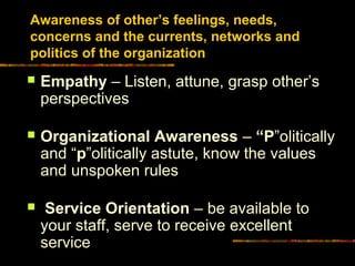 Awareness of other’s feelings, needs,
concerns and the currents, networks and
politics of the organization
 Empathy – Listen, attune, grasp other’s
perspectives
 Organizational Awareness – “PP”olitically
and “pp”olitically astute, know the values
and unspoken rules
 Service Orientation – be available to
your staff, serve to receive excellent
service
 