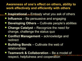 Awareness of one’s effect on others, ability to
work effectively and efficiently with others
 Inspirational – Embody what you ask of others
 Influence – Be persuasive and engaging
 Developing Others – Cultivate people’s abilities
 Change Catalyst – Recognize the need for
change, challenge the status quo
 Conflict Management – acknowledge and
redirect
 Building Bonds – Cultivate the web of
relationships
 Teamwork & Collaboration – Be a model of
respect, helpfulness and cooperation
 