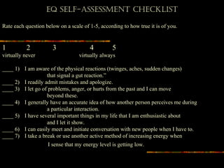 EQ SElf-ASSESSmEnt ChECkliSt
 
Rate each question below on a scale of 1-5, according to how true it is of you.
1 2 3 4 5
virtually never virtually always
____ 1) I am aware of the physical reactions (twinges, aches, sudden changes)
that signal a gut reaction.”
____ 2) I readily admit mistakes and apologize.
____ 3) I let go of problems, anger, or hurts from the past and I can move
beyond these.
____ 4) I generally have an accurate idea of how another person perceives me during
a particular interaction.
____ 5) I have several important things in my life that I am enthusiastic about
and I let it show.
____ 6) I can easily meet and initiate conversation with new people when I have to.
____ 7) I take a break or use another active method of increasing energy when
I sense that my energy level is getting low.
 
