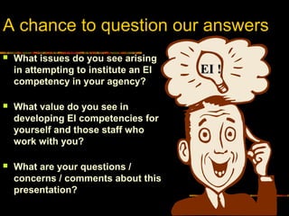A chance to question our answers
 What issues do you see arising
in attempting to institute an EI
competency in your agency?
 What value do you see in
developing EI competencies for
yourself and those staff who
work with you?
 What are your questions /
concerns / comments about this
presentation?
EI !EI !
 
