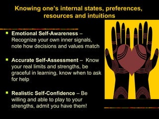 Knowing one’s internal states, preferences,
resources and intuitions
 Emotional Self-Awareness –
Recognize your own inner signals,
note how decisions and values match
 Accurate Self-Assessment – Know
your real limits and strengths, be
graceful in learning, know when to ask
for help
 Realistic Self-Confidence – Be
willing and able to play to your
strengths, admit you have them!
 