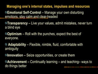 Emotional Self-Control – Manage your own disturbing
emotions, stay calm and clear-headed
Transparency – Live your values, admit mistakes, never turn
a blind eye
Optimism – Roll with the punches, expect the best of
everyone.
Adaptability – Flexible, nimble, fluid, comfortable with
ambiguity
Innovation – Seize opportunities, or create them
Achievement – Continually learning – and teaching– ways to
do things better
Managing one’s internal states, impulses and resources
 