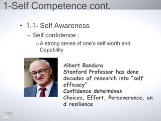 1-Self Competence cont.
• 1.1- Self Awareness
– Self confidence :
oA strong sense of one’s self worth and
Capability
Albert Bandura
Stanford Professor has done
decades of research into “self
efficacy”
Confidence determines
Choices, Effort, Perseverance, an
d resilience
 