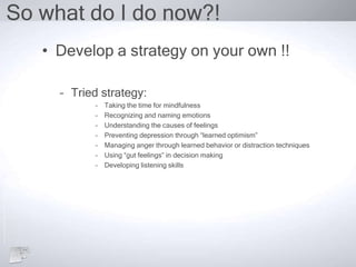 So what do I do now?!
• Develop a strategy on your own !!
– Tried strategy:
– Taking the time for mindfulness
– Recognizing and naming emotions
– Understanding the causes of feelings
– Preventing depression through “learned optimism”
– Managing anger through learned behavior or distraction techniques
– Using “gut feelings” in decision making
– Developing listening skills
 