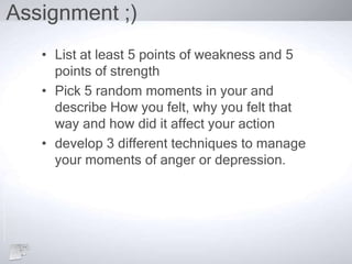 Assignment ;)
• List at least 5 points of weakness and 5
points of strength
• Pick 5 random moments in your and
describe How you felt, why you felt that
way and how did it affect your action
• develop 3 different techniques to manage
your moments of anger or depression.
 