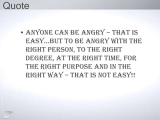 Quote
• Anyone can be angry – that is
easy…But to Be angry with the
right person, to the right
degree, at the right time, for
the right purpose and in the
right way – that is not easy!!
 