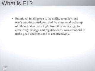 What is EI ?
• Emotional intelligence is the ability to understand
one’s emotional make-up and the emotional make-up
of others and to use insight from this knowledge to
effectively manage and regulate one’s own emotions to
make good decisions and to act effectively.
 