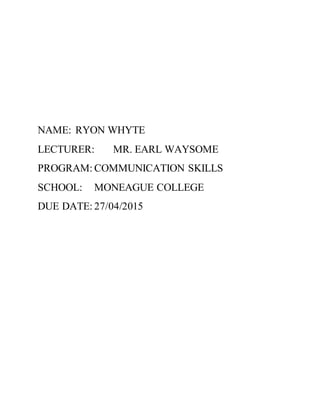 NAME: RYON WHYTE
LECTURER: MR. EARL WAYSOME
PROGRAM: COMMUNICATION SKILLS
SCHOOL: MONEAGUE COLLEGE
DUE DATE: 27/04/2015
 