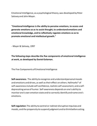Emotional Intelligence, as a psychological theory,was developed byPeter
Saloveyand John Mayer.
"Emotional intelligence is the ability to perceive emotions, to access and
generate emotions so as to assist thought, to understand emotions and
emotional knowledge, and to reflectively regulate emotions so as to
promote emotional and intellectual growth."
- Mayer & Salovey, 1997
The following steps describe the five components of emotional intelligence
at work, as developed by Daniel Goleman.
The Five Components ofEmotionalIntelligence
Self-awareness. The abilityto recognize and understandpersonalmoods
and emotions and drives,as well as theireffect on others.Hallmarks* of
self-awareness include self-confidence, realisticself-assessment,and a self-
deprecatingsense of humor. Self-awareness depends on one's abilityto
monitorone's own emotion state and to correctly identifyand name one's
emotions.
Self-regulation.The abilityto control or redirect disruptiveimpulses and
moods,and the propensityto suspend judgment and to thinkbefore acting.
 