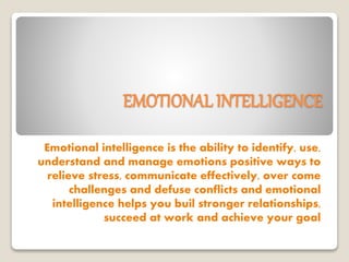 EMOTIONAL INTELLIGENCE
Emotional intelligence is the ability to identify, use,
understand and manage emotions positive ways to
relieve stress, communicate effectively, over come
challenges and defuse conflicts and emotional
intelligence helps you buil stronger relationships,
succeed at work and achieve your goal
 