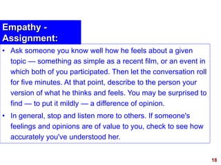 18visit: www.exploreHR.org
Empathy -
Assignment:
• Ask someone you know well how he feels about a given
topic — something as simple as a recent film, or an event in
which both of you participated. Then let the conversation roll
for five minutes. At that point, describe to the person your
version of what he thinks and feels. You may be surprised to
find — to put it mildly — a difference of opinion.
• In general, stop and listen more to others. If someone's
feelings and opinions are of value to you, check to see how
accurately you've understood her.
 
