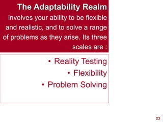 23visit: www.exploreHR.org
The Adaptability Realm
involves your ability to be flexible
and realistic, and to solve a range
of problems as they arise. Its three
scales are :
• Reality Testing
• Flexibility
• Problem Solving
 
