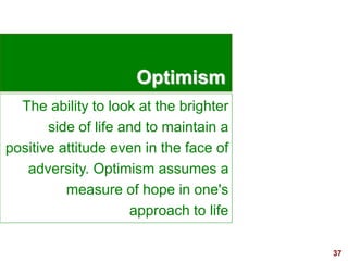 37visit: www.exploreHR.org
Optimism
The ability to look at the brighter
side of life and to maintain a
positive attitude even in the face of
adversity. Optimism assumes a
measure of hope in one's
approach to life
 