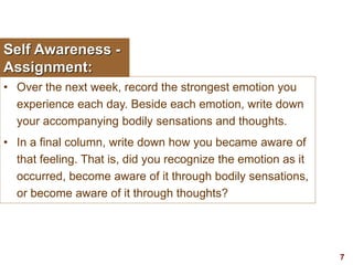 7visit: www.exploreHR.org
Self Awareness -
Assignment:
• Over the next week, record the strongest emotion you
experience each day. Beside each emotion, write down
your accompanying bodily sensations and thoughts.
• In a final column, write down how you became aware of
that feeling. That is, did you recognize the emotion as it
occurred, become aware of it through bodily sensations,
or become aware of it through thoughts?
 