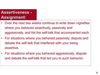 9visit: www.exploreHR.org
Assertiveness -
Assignment:
• Over the next two weeks continue to write down vignettes
where you behaved assertively, passively and
aggressively, and list the self-talk that accompanied each.
• For situations where you behaved passively, dispute and
debate the self-talk that interfered with your being
assertive.
• For situations where you behaved aggressively, dispute
and debate the self-talk that led you to such behavior.
 