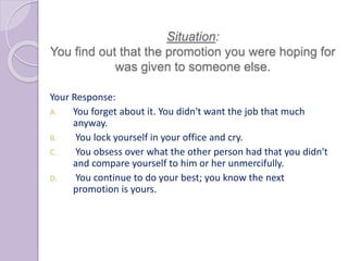 Situation:
You find out that the promotion you were hoping for
was given to someone else.
Your Response:
A. You forget about it. You didn't want the job that much
anyway.
B. You lock yourself in your office and cry.
C. You obsess over what the other person had that you didn't
and compare yourself to him or her unmercifully.
D. You continue to do your best; you know the next
promotion is yours.
 