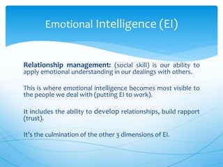 Relationship management: (social skill) is our ability to
apply emotional understanding in our dealings with others.
This is where emotional intelligence becomes most visible to
the people we deal with (putting EI to work).
It includes the ability to develop relationships, build rapport
(trust).
It’s the culmination of the other 3 dimensions of EI.
Emotional Intelligence (EI)
 