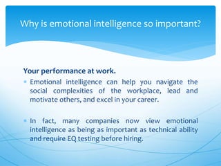 Your performance at work.
 Emotional intelligence can help you navigate the
social complexities of the workplace, lead and
motivate others, and excel in your career.
 In fact, many companies now view emotional
intelligence as being as important as technical ability
and require EQ testing before hiring.
Why is emotional intelligence so important?
 
