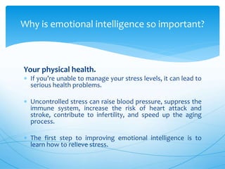 Your physical health.
 If you’re unable to manage your stress levels, it can lead to
serious health problems.
 Uncontrolled stress can raise blood pressure, suppress the
immune system, increase the risk of heart attack and
stroke, contribute to infertility, and speed up the aging
process.
 The first step to improving emotional intelligence is to
learn how to relieve stress.
Why is emotional intelligence so important?
 