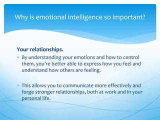 Your relationships.
 By understanding your emotions and how to control
them, you’re better able to express how you feel and
understand how others are feeling.
 This allows you to communicate more effectively and
forge stronger relationships, both at work and in your
personal life.
Why is emotional intelligence so important?
 