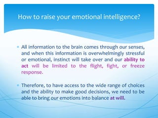  All information to the brain comes through our senses,
and when this information is overwhelmingly stressful
or emotional, instinct will take over and our ability to
act will be limited to the flight, fight, or freeze
response.
 Therefore, to have access to the wide range of choices
and the ability to make good decisions, we need to be
able to bring our emotions into balance at will.
How to raise your emotional intelligence?
 