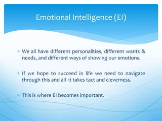  We all have different personalities, different wants &
needs, and different ways of showing our emotions.
 If we hope to succeed in life we need to navigate
through this and all it takes tact and cleverness.
 This is where EI becomes important.
Emotional Intelligence (EI)
 