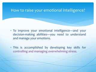  To improve your emotional intelligence—and your
decision-making abilities—you need to understand
and manage your emotions.
 This is accomplished by developing key skills for
controlling and managing overwhelming stress.
How to raise your emotional intelligence?
 