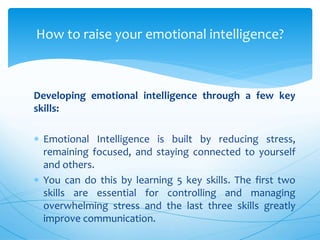 Developing emotional intelligence through a few key
skills:
 Emotional Intelligence is built by reducing stress,
remaining focused, and staying connected to yourself
and others.
 You can do this by learning 5 key skills. The first two
skills are essential for controlling and managing
overwhelming stress and the last three skills greatly
improve communication.
How to raise your emotional intelligence?
 