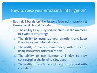  Each skill builds on the lessons learned in practicing
the earlier skills and include:
1. The ability to quickly reduce stress in the moment
in a variety of settings
2. The ability to recognize your emotions and keep
them from overwhelming you
3. The ability to connect emotionally with others by
using nonverbal communication
4. The ability to use humour and play to stay
connected in challenging situations
5. The ability to resolve conflicts positively and with
confidence
How to raise your emotional intelligence?
 