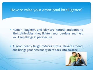  Humor, laughter, and play are natural antidotes to
life’s difficulties; they lighten your burdens and help
you keep things in perspective.
 A good hearty laugh reduces stress, elevates mood,
and brings your nervous system back into balance.
How to raise your emotional intelligence?
 