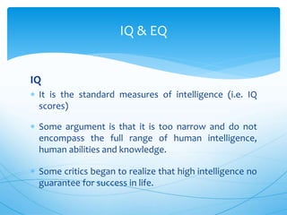 IQ
 It is the standard measures of intelligence (i.e. IQ
scores)
 Some argument is that it is too narrow and do not
encompass the full range of human intelligence,
human abilities and knowledge.
 Some critics began to realize that high intelligence no
guarantee for success in life.
IQ & EQ
 