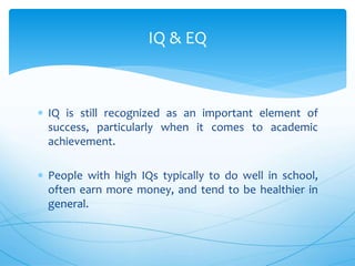  IQ is still recognized as an important element of
success, particularly when it comes to academic
achievement.
 People with high IQs typically to do well in school,
often earn more money, and tend to be healthier in
general.
IQ & EQ
 