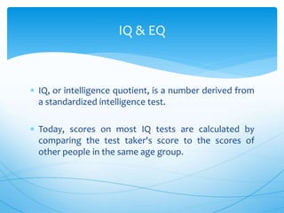  IQ, or intelligence quotient, is a number derived from
a standardized intelligence test.
 Today, scores on most IQ tests are calculated by
comparing the test taker's score to the scores of
other people in the same age group.
IQ & EQ
 